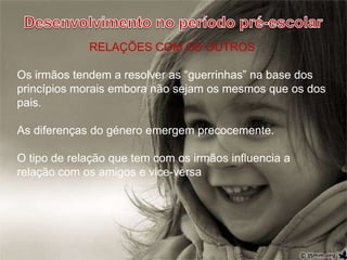 Desenvolvimento no período pré-escolarRELAÇÕES COM OS OUTROSOs irmãos tendem a resolver as “guerrinhas” na base dos princípios morais embora não sejam os mesmos que os dos pais.As diferenças do género emergem precocemente.O tipo de relação que tem com os irmãos influencia a relação com os amigos e vice-versa