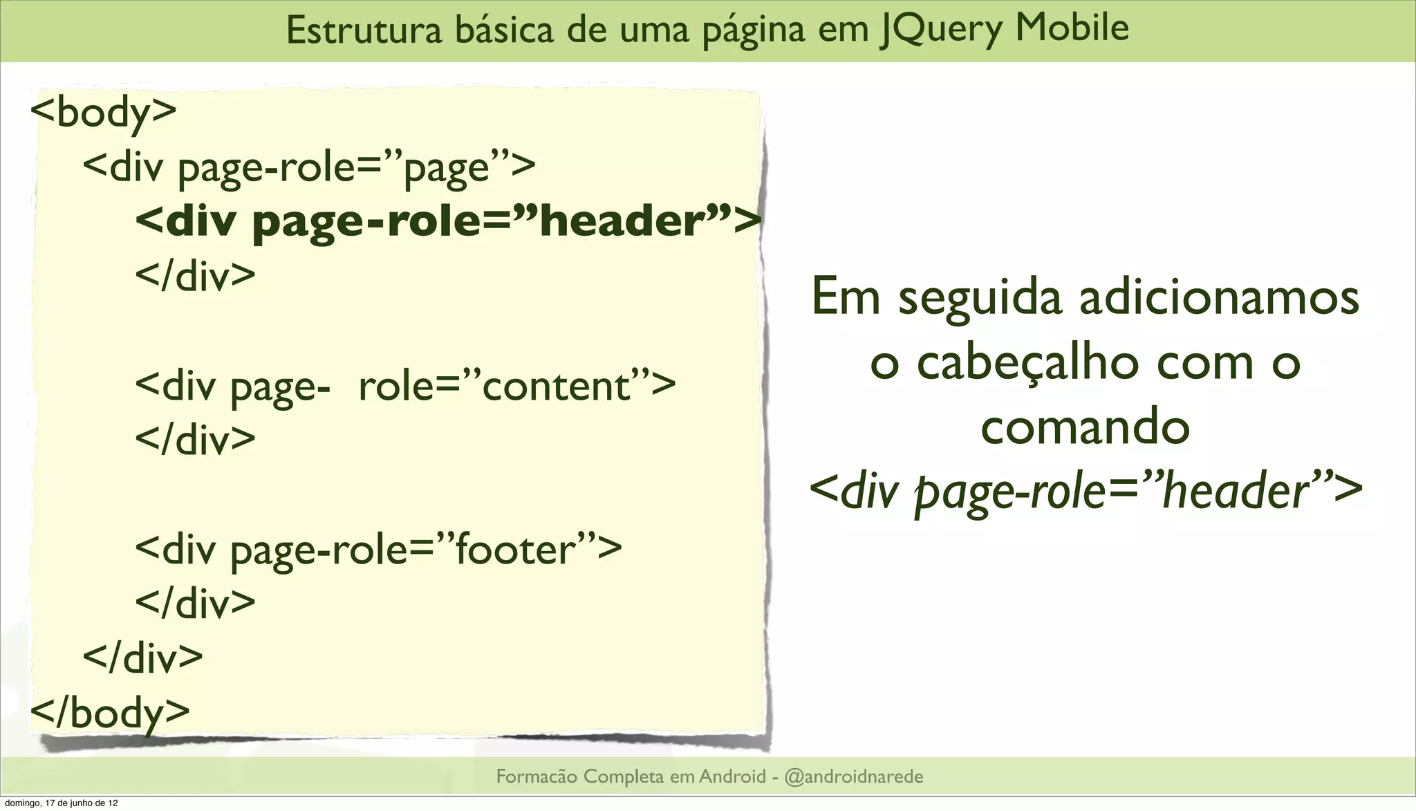 Estrutura básica de uma página em JQuery Mobile
     <body>
       <div page-role=”page”>
         <div page-role=”header”>
         </div>                   Em seguida adicionamos
                             <div page- role=”content”>                          o cabeçalho com o
                             </div>                                                    comando
                                                                               <div page-role=”header”>
          <div page-role=”footer”>
          </div>
       </div>
     </body>
                                               Formacão Completa em Android - @androidnarede
domingo, 17 de junho de 12
 