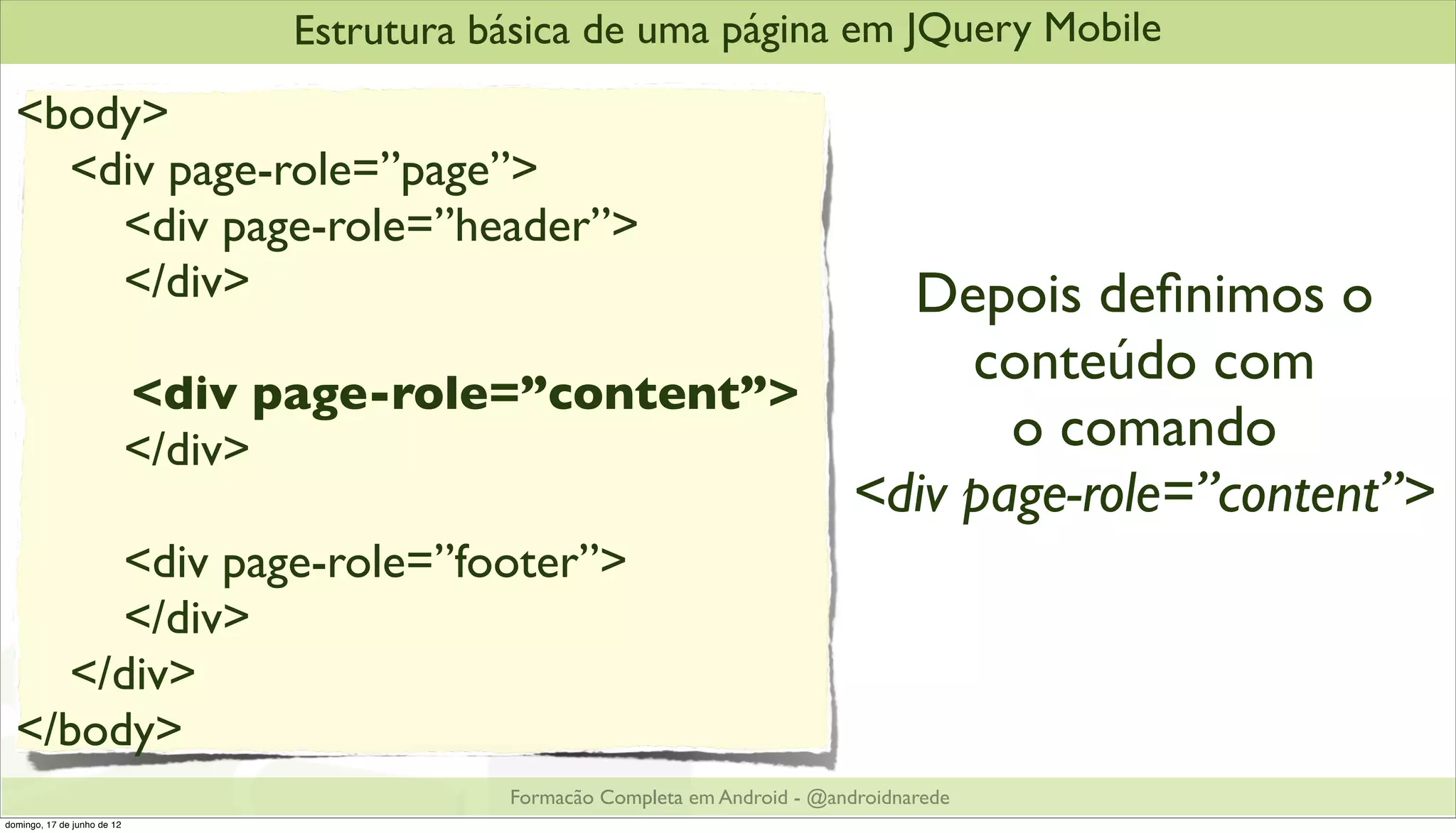 Estrutura básica de uma página em JQuery Mobile
  <body>
    <div page-role=”page”>
      <div page-role=”header”>
      </div>                                             Depois deﬁnimos o
                                                            conteúdo com
                             <div page-role=”content”>
                             </div>                           o comando
                                                       <div page-role=”content”>
       <div page-role=”footer”>
       </div>
    </div>
  </body>
                                              Formacão Completa em Android - @androidnarede
domingo, 17 de junho de 12
 