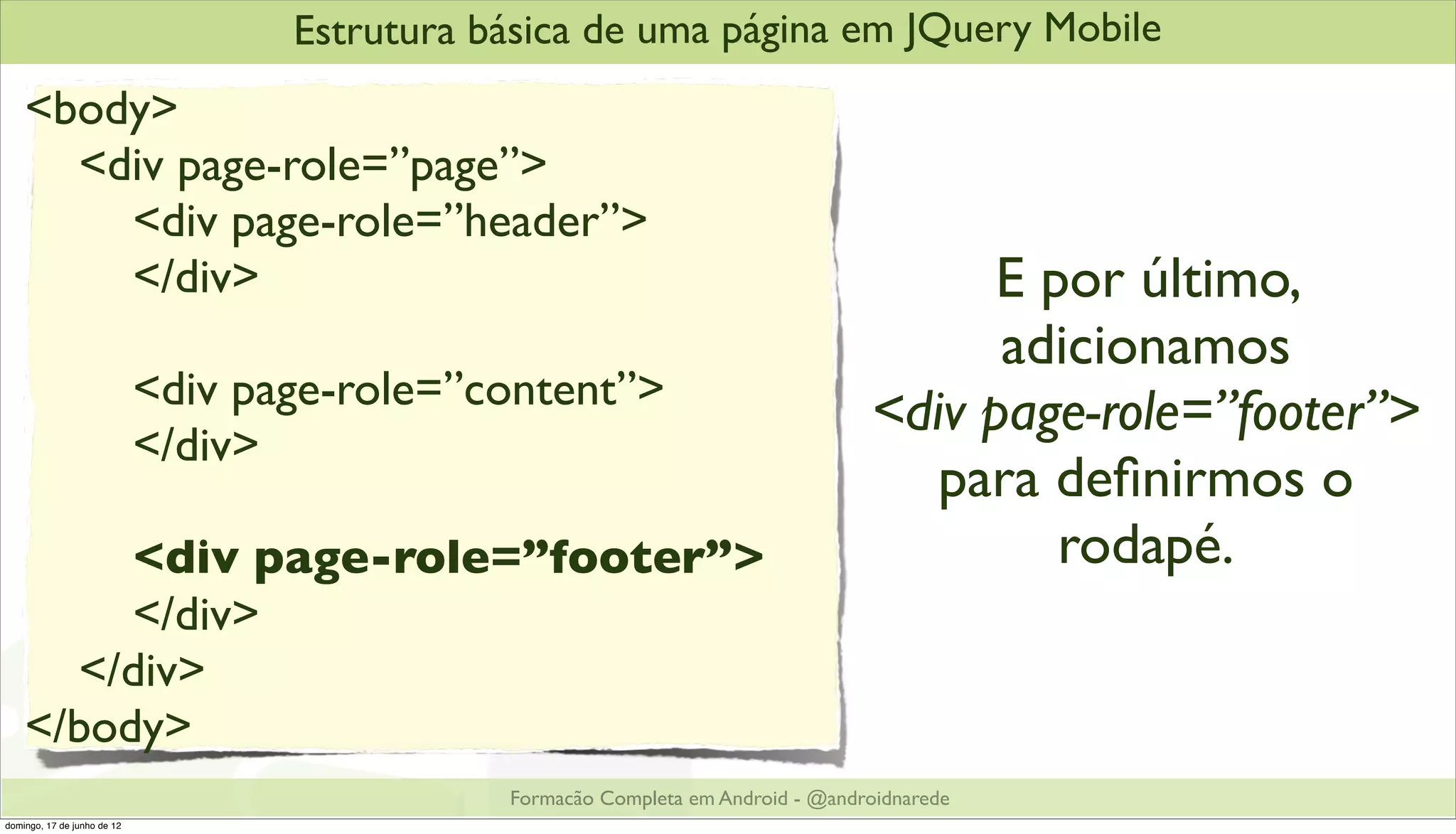 Estrutura básica de uma página em JQuery Mobile
    <body>
      <div page-role=”page”>
        <div page-role=”header”>
        </div>                                                                           E por último,
                                                                                         adicionamos
                             <div page-role=”content”>
                                                                                   <div page-role=”footer”>
                             </div>
                                                                                      para deﬁnirmos o
         <div page-role=”footer”>                                                           rodapé.
         </div>
      </div>
    </body>
                                               Formacão Completa em Android - @androidnarede
domingo, 17 de junho de 12
 