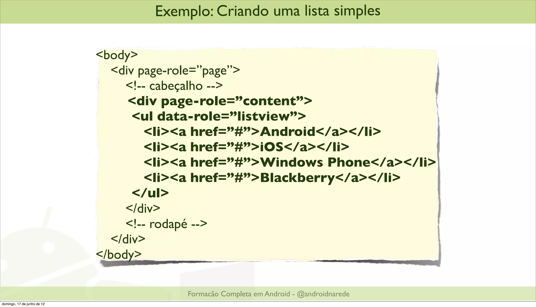 Exemplo: Criando uma lista simples

                             <body>
                               <div page-role=”page”>
                                  <!-- cabeçalho -->
                                  <div page-role=”content”>
                                   <ul data-role=”listview”>
                                      <li><a href=”#”>Android</a></li>
                                      <li><a href=”#”>iOS</a></li>
                                      <li><a href=”#”>Windows Phone</a></li>
                                      <li><a href=”#”>Blackberry</a></li>
                                   </ul>
                                  </div>
                                  <!-- rodapé -->
                               </div>
                             </body>

                                         Formacão Completa em Android - @androidnarede
domingo, 17 de junho de 12
 