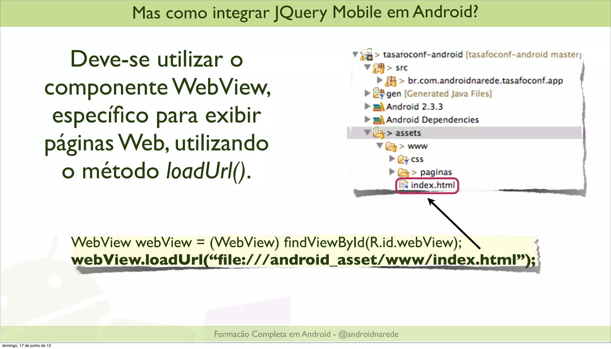 Mas como integrar JQuery Mobile em Android?

                         Deve-se utilizar o
                      componente WebView,
                       especíﬁco para exibir
                      páginas Web, utilizando
                        o método loadUrl().

                             WebView webView = (WebView) ﬁndViewById(R.id.webView);
                             webView.loadUrl(“ﬁle:///android_asset/www/index.html”);



                                              Formacão Completa em Android - @androidnarede
domingo, 17 de junho de 12
 