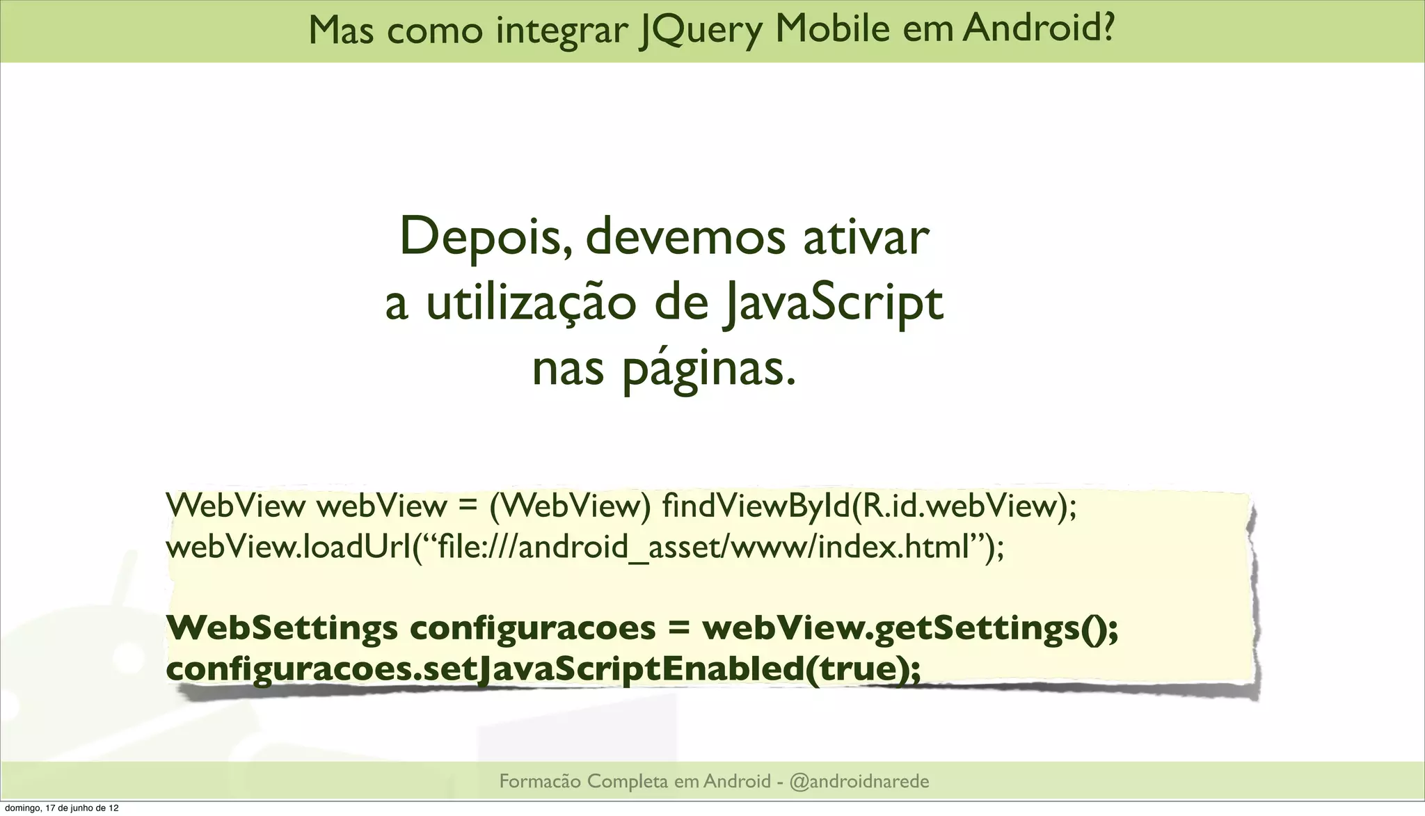 Mas como integrar JQuery Mobile em Android?




                                           Depois, devemos ativar
                                          a utilização de JavaScript
                                                  nas páginas.

                             WebView webView = (WebView) ﬁndViewById(R.id.webView);
                             webView.loadUrl(“ﬁle:///android_asset/www/index.html”);

                             WebSettings conﬁguracoes = webView.getSettings();
                             conﬁguracoes.setJavaScriptEnabled(true);


                                                 Formacão Completa em Android - @androidnarede
domingo, 17 de junho de 12
 
