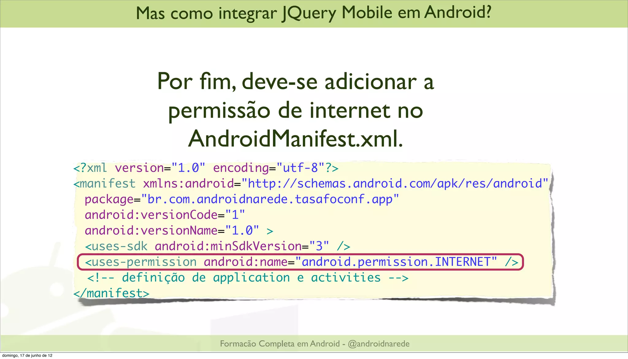 Mas como integrar JQuery Mobile em Android?


                                        Por ﬁm, deve-se adicionar a
                                         permissão de internet no
                                           AndroidManifest.xml.
                             <?xml version="1.0" encoding="utf-8"?>
                             <manifest xmlns:android="http://schemas.android.com/apk/res/android"
                             	 package="br.com.androidnarede.tasafoconf.app"
                             	 android:versionCode="1"
                             	 android:versionName="1.0" >
                             	 <uses-sdk android:minSdkVersion="3" />
                             	 <uses-permission android:name="android.permission.INTERNET" />
                               <!-- definição de application e activities -->
                             </manifest>



                                                  Formacão Completa em Android - @androidnarede
domingo, 17 de junho de 12
 