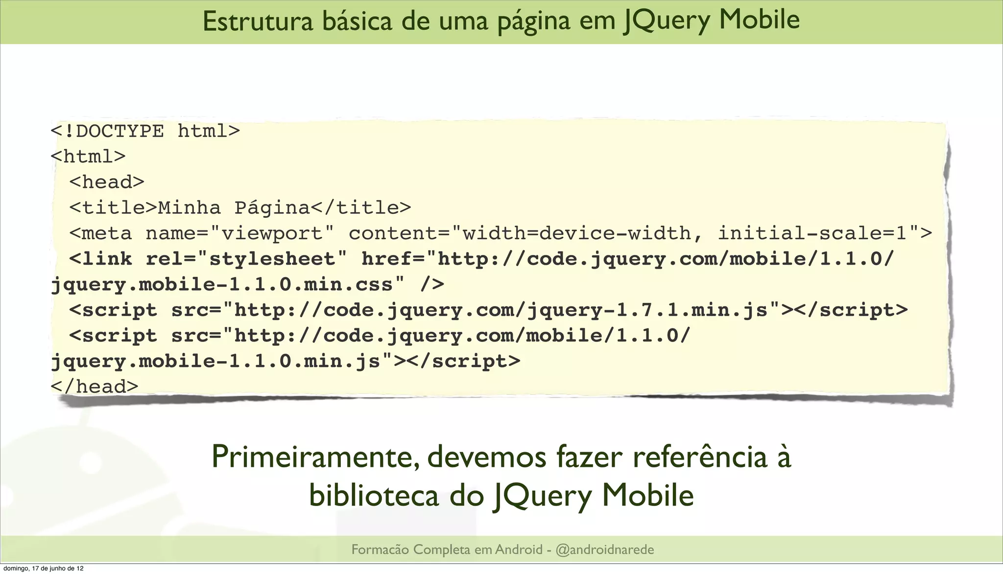Estrutura básica de uma página em JQuery Mobile


               <!DOCTYPE html>
               <html>
               ! <head>
               ! <title>Minha Página</title>
               ! <meta name="viewport" content="width=device-width, initial-scale=1">
               ! <link rel="stylesheet" href="http://code.jquery.com/mobile/1.1.0/
               jquery.mobile-1.1.0.min.css" />
               ! <script src="http://code.jquery.com/jquery-1.7.1.min.js"></script>
               ! <script src="http://code.jquery.com/mobile/1.1.0/
               jquery.mobile-1.1.0.min.js"></script>
               </head>


                             Primeiramente, devemos fazer referência à
                                    biblioteca do JQuery Mobile
                                        Formacão Completa em Android - @androidnarede
domingo, 17 de junho de 12
 