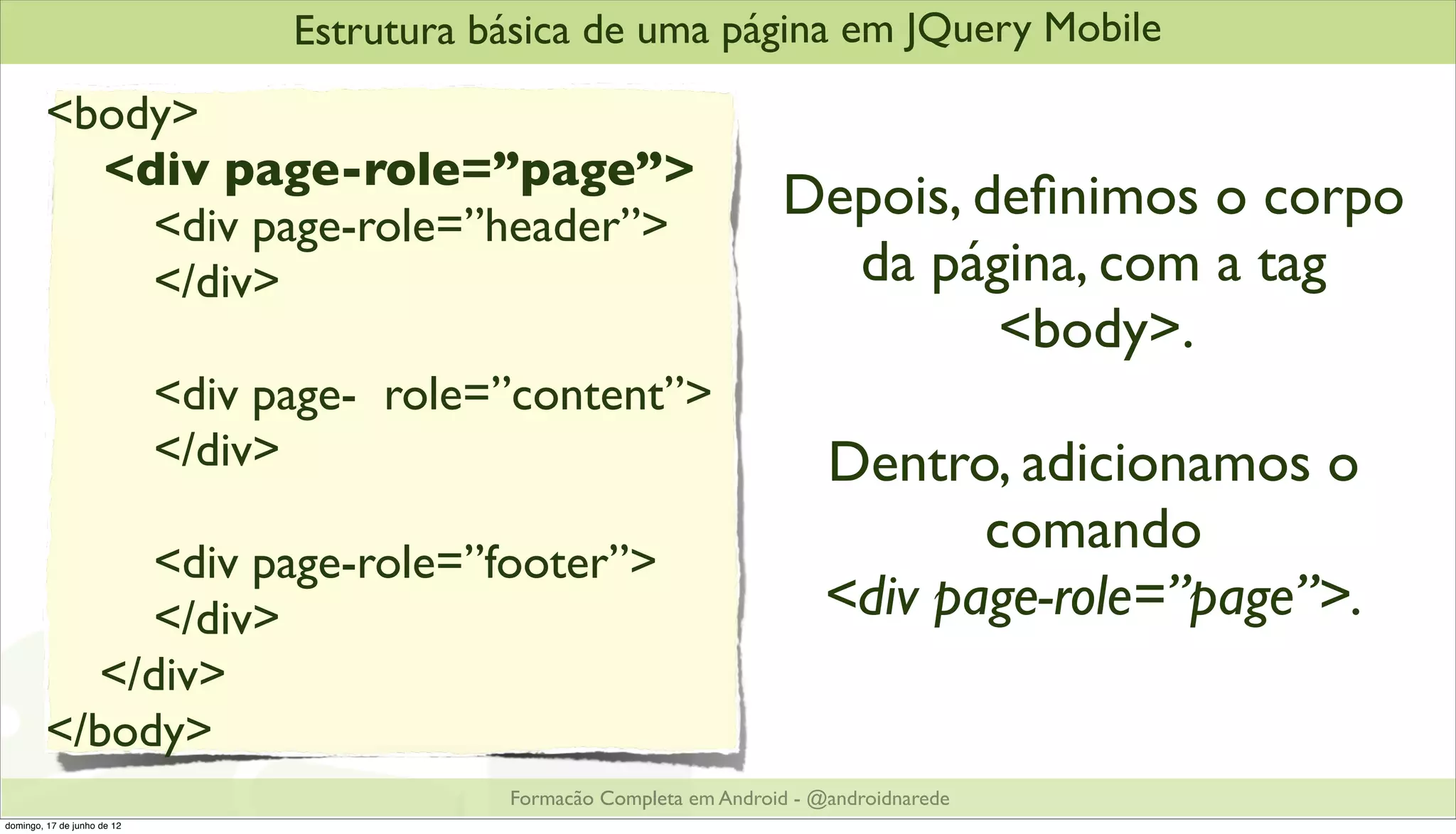 Estrutura básica de uma página em JQuery Mobile
         <body>
           <div page-role=”page”>
             <div page-role=”header”>
                                                                         Depois, deﬁnimos o corpo
             </div>                                                        da página, com a tag
                                                                                  <body>.
                             <div page- role=”content”>
                             </div>                                           Dentro, adicionamos o
                                                                                     comando
              <div page-role=”footer”>
              </div>                                                          <div page-role=”page”>.
           </div>
         </body>
                                              Formacão Completa em Android - @androidnarede
domingo, 17 de junho de 12
 