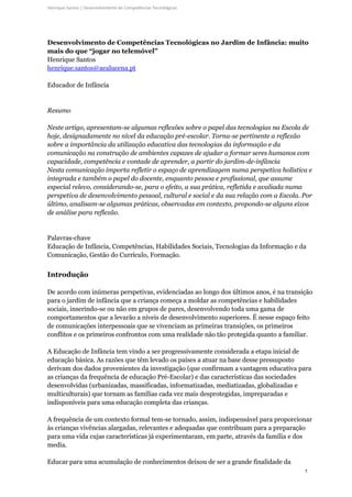 1
Henrique Santos | Desenvolvimento de Competências Tecnológicas
Desenvolvimento de Competências Tecnológicas no Jardim de Infância: muito
mais do que “jogar no telemóvel”
Henrique Santos
henrique.santos@aealucena.pt
Educador de Infância
Resumo
Neste artigo, apresentam-se algumas reflexões sobre o papel das tecnologias na Escola de
hoje, designadamente no nível da educação pré-escolar. Torna-se pertinente a reflexão
sobre a importância da utilização educativa das tecnologias da informação e da
comunicação na construção de ambientes capazes de ajudar a formar seres humanos com
capacidade, competência e vontade de aprender, a partir do jardim-de-infância
Nesta comunicação importa refletir o espaço de aprendizagem numa perspetiva holística e
integrada e também o papel do docente, enquanto pessoa e profissional, que assume
especial relevo, considerando-se, para o efeito, a sua prática, refletida e avaliada numa
perspetiva de desenvolvimento pessoal, cultural e social e da sua relação com a Escola. Por
último, analisam-se algumas práticas, observadas em contexto, propondo-se alguns eixos
de análise para reflexão.
Palavras-chave
Educação de Infância, Competências, Habilidades Sociais, Tecnologias da Informação e da
Comunicação, Gestão do Currículo, Formação.
Introdução
De acordo com inúmeras perspetivas, evidenciadas ao longo dos últimos anos, é na transição
para o jardim de infância que a criança começa a moldar as competências e habilidades
sociais, inserindo-se ou não em grupos de pares, desenvolvendo toda uma gama de
comportamentos que a levarão a níveis de desenvolvimento superiores. É nesse espaço feito
de comunicações interpessoais que se vivenciam as primeiras transições, os primeiros
conflitos e os primeiros confrontos com uma realidade não tão protegida quanto a familiar.
A Educação de Infância tem vindo a ser progressivamente considerada a etapa inicial de
educação básica. As razões que têm levado os países a atuar na base desse pressuposto
derivam dos dados provenientes da investigação (que confirmam a vantagem educativa para
as crianças da frequência de educação Pré-Escolar) e das características das sociedades
desenvolvidas (urbanizadas, massificadas, informatizadas, mediatizadas, globalizadas e
multiculturais) que tornam as famílias cada vez mais desprotegidas, impreparadas e
indisponíveis para uma educação completa das crianças.
A frequência de um contexto formal tem-se tornado, assim, indispensável para proporcionar
às crianças vivências alargadas, relevantes e adequadas que contribuam para a preparação
para uma vida cujas características já experimentaram, em parte, através da família e dos
media.
Educar para uma acumulação de conhecimentos deixou de ser a grande finalidade da
 