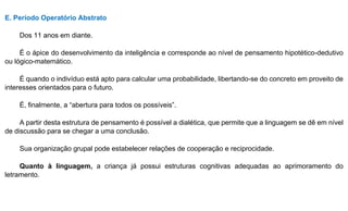 E. Período Operatório Abstrato
Dos 11 anos em diante.
É o ápice do desenvolvimento da inteligência e corresponde ao nível de pensamento hipotético-dedutivo
ou lógico-matemático.
É quando o indivíduo está apto para calcular uma probabilidade, libertando-se do concreto em proveito de
interesses orientados para o futuro.
É, finalmente, a “abertura para todos os possíveis”.
A partir desta estrutura de pensamento é possível a dialética, que permite que a linguagem se dê em nível
de discussão para se chegar a uma conclusão.
Sua organização grupal pode estabelecer relações de cooperação e reciprocidade.
Quanto à linguagem, a criança já possui estruturas cognitivas adequadas ao aprimoramento do
letramento.
 