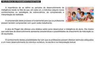 ..RELEVÂNCIA DO PENSAMENTO PIAGETIANO..
A importância de se definir os períodos de desenvolvimento da
inteligência reside no fato de que, em cada um, o indivíduo adquire novos
conhecimentos ou estratégias de sobrevivência, de compreensão e
interpretação da realidade.
A compreensão deste processo é fundamental para que os professores
possam também compreender com quem estão trabalhando.
A obra de Piaget não oferece uma didática sobre como desenvolver a inteligência do aluno. Ela mostra
que cada fase de desenvolvimento apresenta características e possibilidades de crescimento da maturação ou
de aquisições.
O conhecimento destas possibilidades faz com que os professores possam oferecer estímulos adequados
a um maior desenvolvimento do indivíduo na leitura, na escrita e na interpretação textual.
 