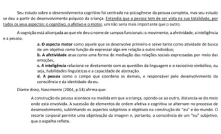Seu estudo sobre o desenvolvimento cognitivo foi centrado na psicogênese da pessoa completa, mas seu estudo
se deu a partir do desenvolvimento psíquico da criança. Entendia que a pessoa tem de ser vista na sua totalidade, por
todos os seus aspectos: o cognitivo, o afetivo e o motor, um não seria mais importante que o outro.
A cognição está alicerçada ao que ele deu o nome de campos funcionais: o movimento, a afetividade, a inteligência
e a pessoa.
a. O aspecto motor como aquele que se desenvolve primeiro e serve tanto como atividade de busca
de um objetivo como função de expressar algo em relação a outro indivíduo;
b. A afetividade atua como uma forma de mediação das relações sociais expressadas por meio das
emoções,
c. A inteligência relaciona-se diretamente com as questões da linguagem e o raciocínio simbólico, ou
seja, habilidades linguísticas e a capacidade de abstração.
d. A pessoa como o campo que coordena os demais, e responsável pelo desenvolvimento da
consciência e da identidade do eu.
Diante disso, Nascimento (2004, p.53) afirma que:
A construção da pessoa acontece na medida em que a criança, opondo-se ao outro, distancia-se do meio
onde está envolvida. A sucessão de elementos de ordem afetiva e cognitiva se alternam no processo de
desenvolvimento, sublinhando os aspectos subjetivos e objetivos na construção do “eu” e do mundo. O
recorte corporal permite uma objetivação da imagem e, portanto, a consciência de um “eu” subjetivo,
que o espelho reflete.
 