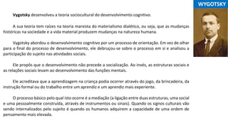 Vygotsky desenvolveu a teoria sociocultural do desenvolvimento cognitivo.
A sua teoria tem raízes na teoria marxista do materialismo dialético, ou seja, que as mudanças
históricas na sociedade e a vida material produzem mudanças na natureza humana.
Vygotsky abordou o desenvolvimento cognitivo por um processo de orientação. Em vez de olhar
para o final do processo de desenvolvimento, ele debruçou-se sobre o processo em si e analisou a
participação do sujeito nas atividades sociais.
Ele propôs que o desenvolvimento não precede a socialização. Ao invés, as estruturas sociais e
as relações sociais levam ao desenvolvimento das funções mentais.
Ele acreditava que a aprendizagem na criança podia ocorrer através do jogo, da brincadeira, da
instrução formal ou do trabalho entre um aprendiz e um aprendiz mais experiente.
O processo básico pelo qual isto ocorre é a mediação (a ligação entre duas estruturas, uma social
e uma pessoalmente construída, através de instrumentos ou sinais). Quando os signos culturais vão
sendo internalizados pelo sujeito é quando os humanos adquirem a capacidade de uma ordem de
pensamento mais elevada.
...WYGOTSKY
 