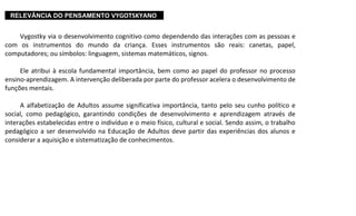 ...RELEVÂNCIA DO PENSAMENTO VYGOTSKYANO....
Vygostky via o desenvolvimento cognitivo como dependendo das interações com as pessoas e
com os instrumentos do mundo da criança. Esses instrumentos são reais: canetas, papel,
computadores; ou símbolos: linguagem, sistemas matemáticos, signos.
Ele atribui à escola fundamental importância, bem como ao papel do professor no processo
ensino-aprendizagem. A intervenção deliberada por parte do professor acelera o desenvolvimento de
funções mentais.
A alfabetização de Adultos assume significativa importância, tanto pelo seu cunho político e
social, como pedagógico, garantindo condições de desenvolvimento e aprendizagem através de
interações estabelecidas entre o indivíduo e o meio físico, cultural e social. Sendo assim, o trabalho
pedagógico a ser desenvolvido na Educação de Adultos deve partir das experiências dos alunos e
considerar a aquisição e sistematização de conhecimentos.
 