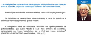 1. A inteligência é o mecanismo de adaptação do organismo a uma situação
nova e, como tal, implica a construção contínua de novas estruturas.
Esta adaptação refere-se ao mundo exterior, como toda adaptação biológica.
Os indivíduos se desenvolvem intelectualmente a partir de exercícios e
estímulos oferecidos pelo meio que os cercam.
A inteligência pode ser exercitada, buscando um aperfeiçoamento de
potencialidades, que evolui "desde o nível mais primitivo da existência,
caracterizado por trocas bioquímicas até o nível das trocas simbólicas"
(RAMOZZI-CHIAROTTINO apud CHIABAI, 1990, p. 3).
...PIAGET...
 