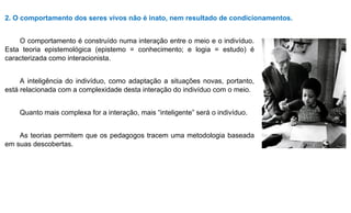 2. O comportamento dos seres vivos não é inato, nem resultado de condicionamentos.
O comportamento é construído numa interação entre o meio e o indivíduo.
Esta teoria epistemológica (epistemo = conhecimento; e logia = estudo) é
caracterizada como interacionista.
A inteligência do indivíduo, como adaptação a situações novas, portanto,
está relacionada com a complexidade desta interação do indivíduo com o meio.
Quanto mais complexa for a interação, mais “inteligente” será o indivíduo.
As teorias permitem que os pedagogos tracem uma metodologia baseada
em suas descobertas.
 