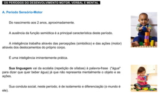 ..OS PERÍODOS DO DESENVOLVIMENTO MOTOR, VERBAL E MENTAL..
A. Período Sensório-Motor
Do nascimento aos 2 anos, aproximadamente.
A ausência da função semiótica é a principal característica deste período.
A inteligência trabalha através das percepções (simbólico) e das ações (motor)
através dos deslocamentos do próprio corpo.
É uma inteligência iminentemente prática.
Sua linguagem vai da ecolalia (repetição de sílabas) à palavra-frase ("água"
para dizer que quer beber água) já que não representa mentalmente o objeto e as
ações.
Sua conduta social, neste período, é de isolamento e diferenciação (o mundo é
ele).
 
