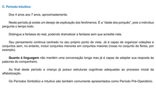 C. Período Intuitivo
Dos 4 anos aos 7 anos, aproximadamente.
Neste período já existe um desejo de explicação dos fenômenos. É a “idade dos porquês”, pois o indivíduo
pergunta o tempo todo.
Distingue a fantasia do real, podendo dramatizar a fantasia sem que acredite nela.
Seu pensamento continua centrado no seu próprio ponto de vista. Já é capaz de organizar coleções e
conjuntos sem, no entanto, incluir conjuntos menores em conjuntos maiores (rosas no conjunto de flores, por
exemplo).
Quanto à linguagem não mantém uma conversação longa mas já é capaz de adaptar sua resposta às
palavras do companheiro.
Ao final deste período a criança já possui estruturas cognitivas adequadas ao processo inicial da
alfabetização.
Os Períodos Simbólico e Intuitivo são também comumente apresentados como Período Pré-Operatório.
 