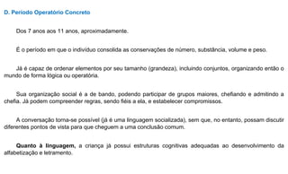 D. Período Operatório Concreto
Dos 7 anos aos 11 anos, aproximadamente.
É o período em que o indivíduo consolida as conservações de número, substância, volume e peso.
Já é capaz de ordenar elementos por seu tamanho (grandeza), incluindo conjuntos, organizando então o
mundo de forma lógica ou operatória.
Sua organização social é a de bando, podendo participar de grupos maiores, chefiando e admitindo a
chefia. Já podem compreender regras, sendo fiéis a ela, e estabelecer compromissos.
A conversação torna-se possível (já é uma linguagem socializada), sem que, no entanto, possam discutir
diferentes pontos de vista para que cheguem a uma conclusão comum.
Quanto à linguagem, a criança já possui estruturas cognitivas adequadas ao desenvolvimento da
alfabetização e letramento.
 