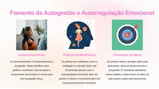 Fomento da Autogestão e Autorregulação Emocional
Autoconhecimento
O autoconhecimento é fundamental para a
autogestão. Saber identificar seus
gatilhos, reconhecer suas emoções e
compreender seus limites é a chave para
uma autogestão eficaz.
Práticas de Mindfulness
As práticas de mindfulness, como a
meditação e a atenção plena, são
ferramentas eficazes para a
autorregulação emocional. Elas nos
ajudam a cultivar a consciência plena de
nossos pensamentos e emoções.
Priorização de Metas
Ao priorizar metas e planejar ações para
alcançá-las, estamos desenvolvendo a
autogestão. É importante estabelecer
metas realistas e desenvolver um plano de
ação passo a passo para alcançá-las.
 