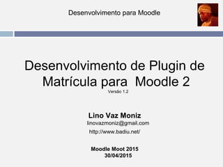 Desenvolvimento para Moodle
Desenvolvimento de Plugin de
Matrícula para Moodle 2
Versão 1.2
Lino Vaz Moniz
linovazmoniz@gmail.com
http://www.badiu.net/
Moodle Moot 2015
30/04/2015
 