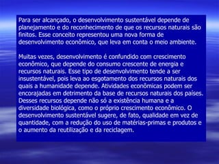 Para ser alcançado, o desenvolvimento sustentável depende de planejamento e do reconhecimento de que os recursos naturais são finitos. Esse conceito representou uma nova forma de desenvolvimento econômico, que leva em conta o meio ambiente. Muitas vezes, desenvolvimento é confundido com crescimento econômico, que depende do consumo crescente de energia e recursos naturais. Esse tipo de desenvolvimento tende a ser insustentável, pois leva ao esgotamento dos recursos naturais dos quais a humanidade depende. Atividades econômicas podem ser encorajadas em detrimento da base de recursos naturais dos países. Desses recursos depende não só a existência humana e a diversidade biológica, como o próprio crescimento econômico. O desenvolvimento sustentável sugere, de fato, qualidade em vez de quantidade, com a redução do uso de matérias-primas e produtos e o aumento da reutilização e da reciclagem. 