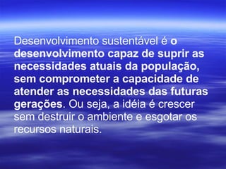 Desenvolvimento sustentável é  o desenvolvimento capaz de suprir as necessidades atuais da população, sem comprometer a capacidade de atender as necessidades das futuras gerações . Ou seja, a idéia é crescer sem destruir o ambiente e esgotar os recursos naturais. 