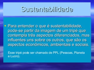 Sustentabilidade Para entender o que é sustentabilidade, pode-se partir da imagem de um tripé que contempla três aspectos diferenciados, mas influentes uns sobre os outros, que são os aspectos econômicos, ambientais e sociais. Esse tripé pode ser chamado de PPL (Pessoas, Planeta e Lucro). 