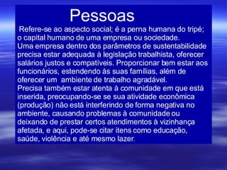 Pessoas  Refere-se ao aspecto social; é a perna humana do tripé; o capital humano de uma empresa ou sociedade. Uma empresa dentro dos parâmetros de sustentabilidade precisa estar adequada à legislação trabalhista, oferecer salários justos e compatíveis. Proporcionar bem estar aos funcionários, estendendo às suas famílias, além de oferecer um  ambiente de trabalho agradável. Precisa também estar atenta à comunidade em que está inserida, preocupando-se se sua atividade econômica (produção) não está interferindo de forma negativa no ambiente, causando problemas à comunidade ou deixando de prestar certos atendimentos à vizinhança afetada, e aqui, pode-se citar itens como educação, saúde, violência e até mesmo lazer . 