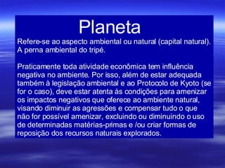 Planeta   Refere-se ao aspecto ambiental ou natural (capital natural). A perna ambiental do tripé.  Praticamente toda atividade econômica tem influência negativa no ambiente. Por isso, além de estar adequada também à legislação ambiental e ao Protocolo de Kyoto (se for o caso), deve estar atenta às condições para amenizar os impactos negativos que oferece ao ambiente natural, visando diminuir as agressões e compensar tudo o que não for possível amenizar, excluindo ou diminuindo o uso de determinadas matérias-primas e /ou criar formas de reposição dos recursos naturais explorados. 