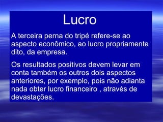 Lucro  A terceira perna do tripé refere-se ao aspecto econômico, ao lucro propriamente dito, da empresa.  Os resultados positivos devem levar em conta também os outros dois aspectos anteriores, por exemplo, pois não adianta nada obter lucro financeiro , através de devastações. 