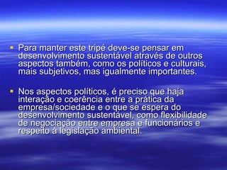 Para manter este tripé deve-se pensar em desenvolvimento sustentável através de outros aspectos também, como os políticos e culturais, mais subjetivos, mas igualmente importantes.  Nos aspectos políticos, é preciso que haja interação e coerência entre a prática da empresa/sociedade e o que se espera do desenvolvimento sustentável, como flexibilidade de negociação entre empresa e funcionários e respeito à legislação ambiental. 