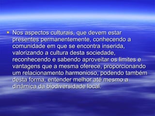 Nos aspectos culturais, que devem estar presentes permanentemente, conhecendo a comunidade em que se encontra inserida, valorizando a cultura desta sociedade, reconhecendo e sabendo aproveitar os limites e vantagens que a mesma oferece, proporcionando um relacionamento harmonioso, podendo também desta forma, entender melhor até mesmo a dinâmica da biodiversidade local.  