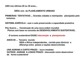 USO nos últimos 20 ou 30 anos... IDÉIA vem  do PLANEJAMENTO URBANO PRIMEIRAS  TENTATIVAS ... Grandes cidades e metrópoles  planejadas pelo  romanos. SISTEMA AGRÍCOLA : usar o solo preservando a capacidade produtiva Pós Guerra ...  Construção de uma nova ordem mundial. Planos com base no conceito de DESENVOLVIMENTO SUSTENTÁVEL O turismo sustentável EXIGE  intervenção  e  planejamento ANOS 60 ...  Terceiro  mundo ÁSIA e África independentes , corrida para diminuir  a  diferença entre  países e nações desenvolvidas UNS AGIRAM A CURTO PRAZO :  lucro imediato OUTROS  AGIRAM  A LONGO PRAZO : discussão como desenvolver  de  forma sustentável 