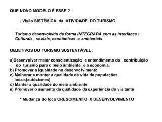 QUE NOVO MODELO É ESSE ? . Visão SISTÊMICA  da  ATIVIDADE  DO TURISMO Turismo desenvolvido de forma INTEGRADA com as interfaces :  Culturais , sociais, econômicas  e ambientais OBJETIVOS DO TURISMO SUSTENTÁVEL : a)Desenvolver maior conscientização  e entendimento da  contribuição  do  turismo para o meio ambiente  e a economia. b) Promover a igualdade no desenvolvimento c) Melhorar e manter a qualidade de vida de populações  locais(autóctones) d) Manter a qualidade do meio ambiente e) Promover o aumento da qualidade da experiência do visitante * Mudança do foco CRESCIMENTO  X DESENVOLVIMENTO 