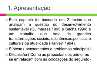 1. Apresentação
   Este capítulo foi baseado em 2 textos que
    analisam a questão do desenvolvimento
    sustentável (Guimarães,1995 e Sachs,1994) e
    um     trabalho    que    trata   de    grandes
    transformações sociais, econômicas,políticas e
    culturais da atualidade (Harvey, 1994).
   Síntese ( pensamentos e problemas principais)
   Discussão ( Como as propostas dos primeiros
    se entrelaçam com as colocações do segundo)
 