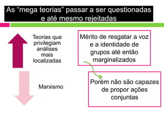 As “mega teorias” passar a ser questionadas
          e até mesmo rejeitadas

       Teorias que   Mérito de resgatar a voz
       privilegiam      e a identidade de
         análises
          mais          grupos até então
       localizadas       marginalizados


                        Porém não são capazes
         Marxismo
                           de propor ações
                              conjuntas
 