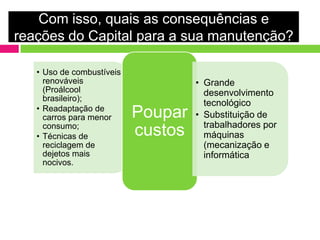 Com isso, quais as consequências e
reações do Capital para a sua manutenção?

   • Uso de combustíveis
     renováveis                     • Grande
     (Proálcool                       desenvolvimento
     brasileiro);
                                      tecnológico
   • Readaptação de
     carros para menor     Poupar   • Substituição de
     consumo;                         trabalhadores por
   • Técnicas de           custos     máquinas
     reciclagem de                    (mecanização e
     dejetos mais                     informática
     nocivos.
 