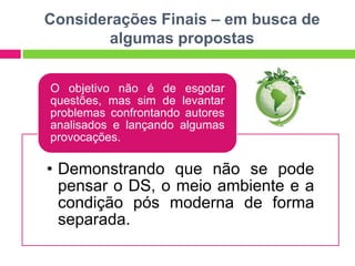 Considerações Finais – em busca de
        algumas propostas


O objetivo não é de esgotar
questões, mas sim de levantar
problemas confrontando autores
analisados e lançando algumas
provocações.

• Demonstrando que não se pode
  pensar o DS, o meio ambiente e a
  condição pós moderna de forma
  separada.
 