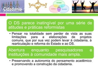 O DS parece inatingível por uma série de
atitudes e práticas reformistas
• Pensar na totalidade sem perder de vista as suas
  limitações para a elaborações de projetos
  comuns, que por sua vez podem levar à cidadania, à
  rearticulação e reforma do Estado e ao DS.

Abertura     enquanto   pesquisadores             e
instituições à comunidade mais ampla.
• Preservando a autonomia do pensamento acadêmico
  e promovendo a construção da cidadania.
 