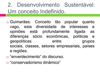 2. Desenvolvimento Sustentável:
Um conceito Indefinido.
   Guimarães: Conceito tão popular quanto
    vago, esta diversidade de interesses e
    opiniões está profundamente ligada as
    diferenças sócio econômicas, políticas e
    geopolíticas            entre           grupos
    sociais, classes, setores empresariais, países
    e regiões.
   “enverdecimento” do discurso.
   “conservadorismo dinâmico”
 