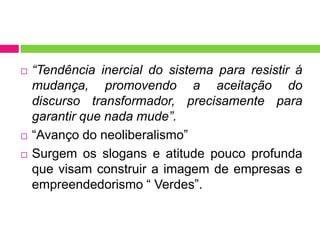   “Tendência inercial do sistema para resistir á
    mudança, promovendo a aceitação do
    discurso transformador, precisamente para
    garantir que nada mude”.
   “Avanço do neoliberalismo”
   Surgem os slogans e atitude pouco profunda
    que visam construir a imagem de empresas e
    empreendedorismo “ Verdes”.
 
