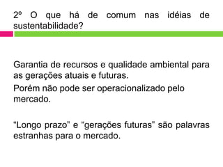 2º O que há de comum nas idéias de
sustentabilidade?



Garantia de recursos e qualidade ambiental para
as gerações atuais e futuras.
Porém não pode ser operacionalizado pelo
mercado.

“Longo prazo” e “gerações futuras” são palavras
estranhas para o mercado.
 