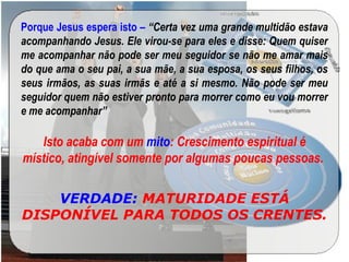 Porque Jesus espera isto – “Certa vez uma grande multidão estava
acompanhando Jesus. Ele virou-se para eles e disse: Quem quiser
me acompanhar não pode ser meu seguidor se não me amar mais
do que ama o seu pai, a sua mãe, a sua esposa, os seus filhos, os
seus irmãos, as suas irmãs e até a si mesmo. Não pode ser meu
seguidor quem não estiver pronto para morrer como eu vou morrer
e me acompanhar”
Isto acaba com um mito: Crescimento espiritual é
místico, atingível somente por algumas poucas pessoas.
VERDADE: MATURIDADE ESTÁ
DISPONÍVEL PARA TODOS OS CRENTES.
 