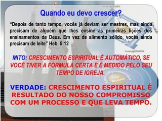 Quando eu devo crescer?
“Depois de tanto tempo, vocês já deviam ser mestres, mas ainda
precisam de alguém que lhes ensine as primeiras lições dos
ensinamentos de Deus. Em vez de alimento sólido, vocês ainda
precisam de leite” Heb. 5:12
MITO: CRESCIMENTO ESPIRITUAL É AUTOMÁTICO, SE
VOCÊ TIVER A FÓRMULA CERTA E É MEDIDO PELO SEU
TEMPO DE IGREJA.
VERDADE: CRESCIMENTO ESPIRITUAL É
RESULTADO DO NOSSO COMPROMISSO
COM UM PROCESSO E QUE LEVA TEMPO.
 