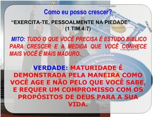 Como eu posso crescer?
“EXERCITA-TE, PESSOALMENTE NA PIEDADE”
(1 TIM.4:7)
 MITO: TUDO O QUE VOCÊ PRECISA É ESTUDO BÍBLICO
PARA CRESCER E A MEDIDA QUE VOCÊ CONHECE
MAIS VOCÊ É MAIS MADURO.
VERDADE: MATURIDADE É
DEMONSTRADA PELA MANEIRA COMO
VOCÊ AGE E NÃO PELO QUE VOCÊ SABE,
E REQUER UM COMPROMISSO COM OS
PROPÓSITOS DE DEUS PARA A SUA
VIDA.
 