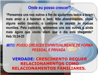 Onde eu posso crescer?
“Pensemos uns nos outros a fim de ajudarmos todos a terem
mais amor e a fazerem o bem. Não abandonemos, como
alguns estão fazendo, o costume de assistir às nossas
reuniões. Pelo contrário, animemos uns aos outros e ainda
mais agora que vocês vêem que o dia está chegando”
Heb.10:24-25
MITO: POSSO CRESCER ESPIRITUALMENTE DE FORMA
PESSOAL E PRIVADA.
VERDADE: CRESCIMENTO REQUER
RELACIONAMENTOS COMO
RELACIONAMENTOS FAMILIARES.
 