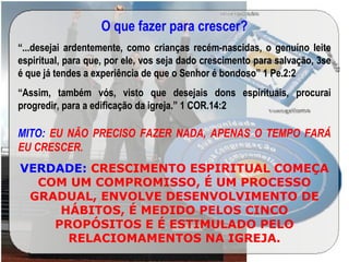 O que fazer para crescer?
“...desejai ardentemente, como crianças recém-nascidas, o genuíno leite
espiritual, para que, por ele, vos seja dado crescimento para salvação, 3se
é que já tendes a experiência de que o Senhor é bondoso” 1 Pe.2:2
“Assim, também vós, visto que desejais dons espirituais, procurai
progredir, para a edificação da igreja.” 1 COR.14:2
MITO: EU NÃO PRECISO FAZER NADA, APENAS O TEMPO FARÁ
EU CRESCER.
VERDADE: CRESCIMENTO ESPIRITUAL COMEÇA
COM UM COMPROMISSO, É UM PROCESSO
GRADUAL, ENVOLVE DESENVOLVIMENTO DE
HÁBITOS, É MEDIDO PELOS CINCO
PROPÓSITOS E É ESTIMULADO PELO
RELACIOMAMENTOS NA IGREJA.
 