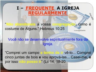 I – __________ A IGREJA
_____________
“Não abandoneis a vossa congregação, como é
costume de Alguns.” Hebreus 10:25
Você não se desenvolve espiritualmente fora da
Igreja.
“Comprei um campo e tenho de ir vê-lo... Comprei
cinco juntas de bois e vou aprová-las... Casei-me, e
por isso não posso ir” (Lc 14, 18-20
FREQUENTE
REGULARMENTE
 