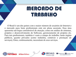 MERCADO DE
TRABALHO
O Brasil é um dos países com o maior número de usuários de Internet e
o mercado para bons profissionais está em plena ascensão. Essa área
apresenta um leque considerável de atuação, como em análise de sistemas,
projetos e desenvolvimento de Software, gerenciamento de projetos etc.
Para tais profissionais, também é vasto o campo de trabalho: tanto órgãos
públicos, quanto privados (como indústria, comércio e prestação de
serviços). Estes, continuamente, necessitam de seus serviços.

 