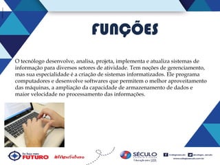 FUNÇÕES
O tecnólogo desenvolve, analisa, projeta, implementa e atualiza sistemas de
informação para diversos setores de atividade. Tem noções de gerenciamento,
mas sua especialidade é a criação de sistemas informatizados. Ele programa
computadores e desenvolve softwares que permitem o melhor aproveitamento
das máquinas, a ampliação da capacidade de armazenamento de dados e
maior velocidade no processamento das informações.

 