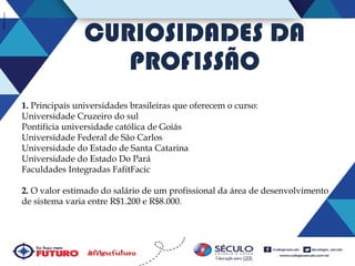 CURIOSIDADES DA
PROFISSÃO
1. Principais universidades brasileiras que oferecem o curso:
Universidade Cruzeiro do sul
Pontifícia universidade católica de Goiás
Universidade Federal de São Carlos
Universidade do Estado de Santa Catarina
Universidade do Estado Do Pará
Faculdades Integradas FafitFacic
2. O valor estimado do salário de um profissional da área de desenvolvimento
de sistema varia entre R$1.200 e R$8.000.

 